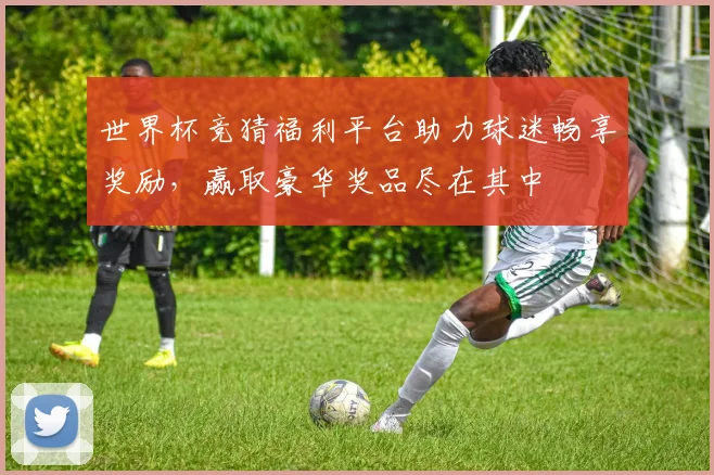 世界杯竞猜福利平台助力球迷畅享奖励，赢取豪华奖品尽在其中