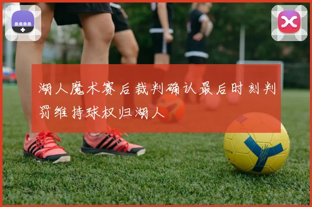 湖人魔术赛后裁判确认最后时刻判罚维持球权归湖人