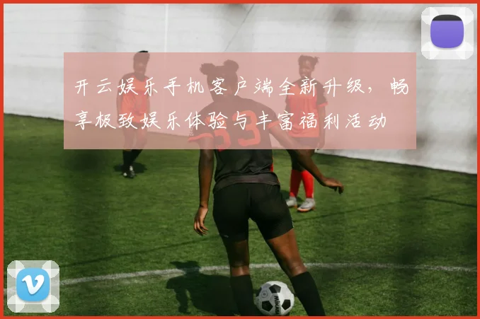 开云娱乐手机客户端全新升级，畅享极致娱乐体验与丰富福利活动