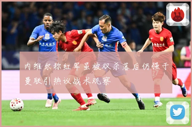 内维尔称红军虽被双杀落后仍强于曼联引热议战术观察