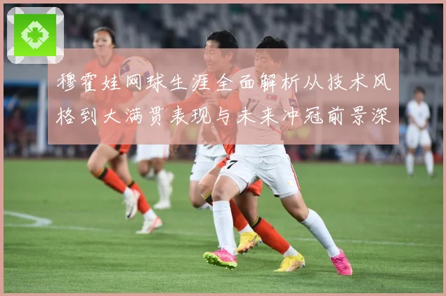 穆霍娃网球生涯全面解析从技术风格到大满贯表现与未来冲冠前景深度观察