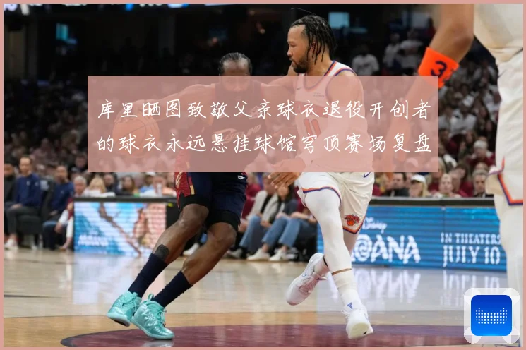 库里晒图致敬父亲球衣退役开创者的球衣永远悬挂球馆穹顶赛场复盘