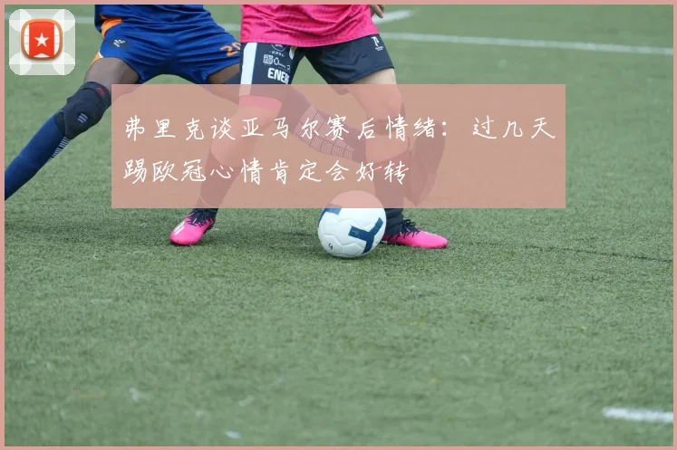 弗里克谈亚马尔赛后情绪：过几天踢欧冠心情肯定会好转