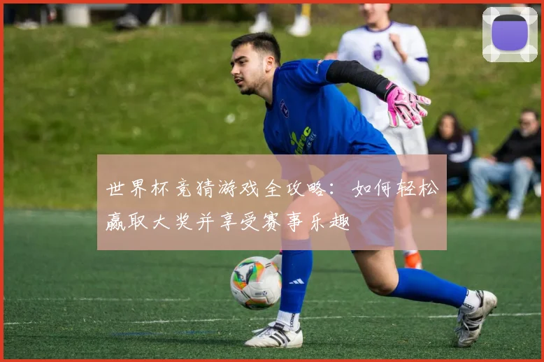 世界杯竞猜游戏全攻略：如何轻松赢取大奖并享受赛事乐趣