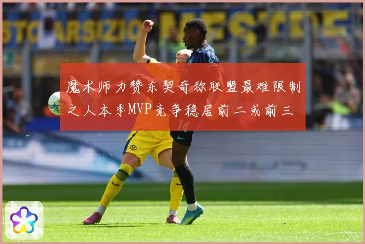 魔术师力赞东契奇称联盟最难限制之人本季MVP竞争稳居前二或前三