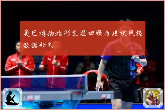 奥巴梅扬精彩生涯回顾与进攻风格数据研判