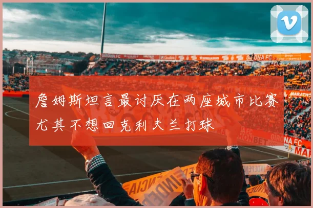 詹姆斯坦言最讨厌在两座城市比赛尤其不想回克利夫兰打球