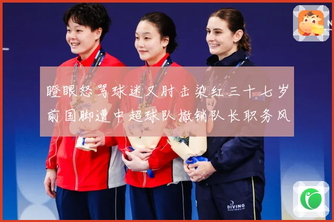 瞪眼怒骂球迷又肘击染红三十七岁前国脚遭中超球队撤销队长职务风战术观察