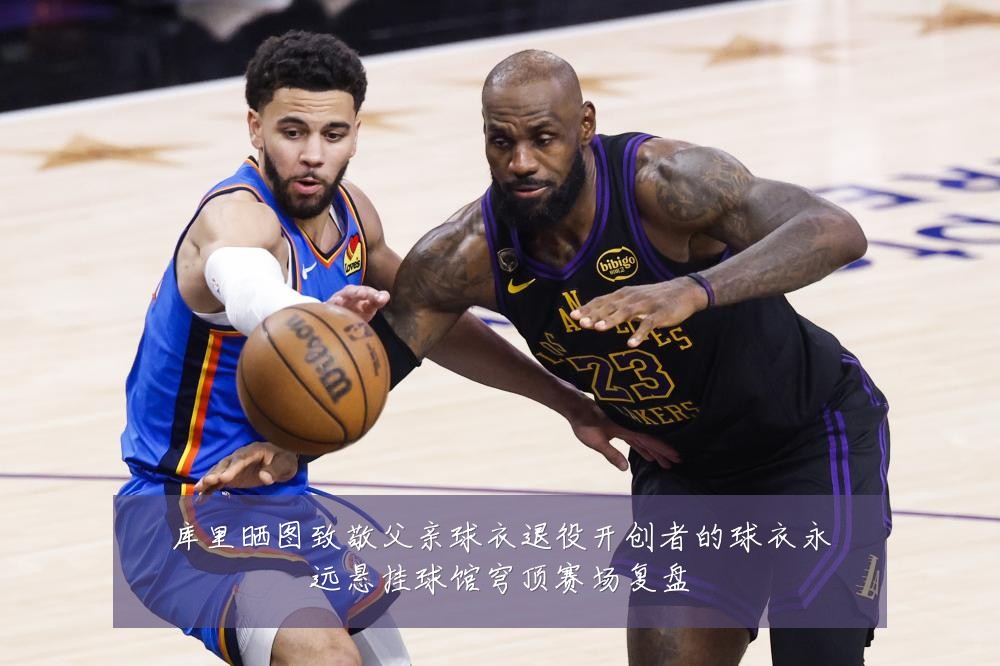 库里晒图致敬父亲球衣退役开创者的球衣永远悬挂球馆穹顶赛场复盘